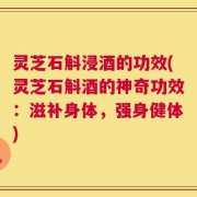 灵芝石斛浸酒的功效(灵芝石斛酒的神奇功效：滋补身体，强身健体)