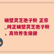 破壁灵芝孢子粉 正宗_纯正破壁灵芝孢子粉，高效养生保健