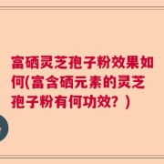 富硒灵芝孢子粉效果如何(富含硒元素的灵芝孢子粉有何功效？)