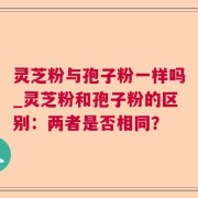 灵芝粉与孢子粉一样吗_灵芝粉和孢子粉的区别：两者是否相同？