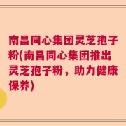 南昌同心集团灵芝孢子粉(南昌同心集团推出灵芝孢子粉，助力健康保养)