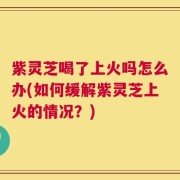 紫灵芝喝了上火吗怎么办(如何缓解紫灵芝上火的情况？)