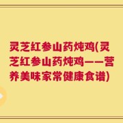 灵芝红参山药炖鸡(灵芝红参山药炖鸡——营养美味家常健康食谱)
