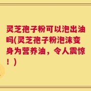 灵芝孢子粉可以泡出油吗(灵芝孢子粉泡沫变身为营养油，令人震惊！)