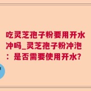 吃灵芝孢子粉要用开水冲吗_灵芝孢子粉冲泡：是否需要使用开水？