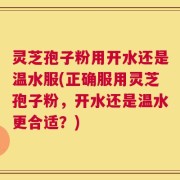 灵芝孢子粉用开水还是温水服(正确服用灵芝孢子粉，开水还是温水更合适？)
