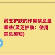 灵芝护肤的作用禁忌是哪些(灵芝护肤：使用禁忌须知)