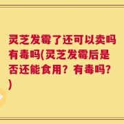灵芝发霉了还可以卖吗有毒吗(灵芝发霉后是否还能食用？有毒吗？)
