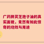 广药牌灵芝孢子油的真实面貌，竟然有如此惊奇的功效与用途