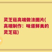 灵芝菇高端做法图片(高端制作：味道鲜美的灵芝菇)