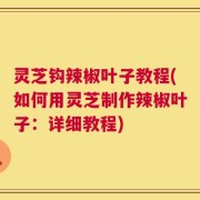 灵芝钩辣椒叶子教程(如何用灵芝制作辣椒叶子：详细教程)