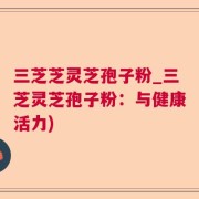 三芝芝灵芝孢子粉_三芝灵芝孢子粉：与健康活力)