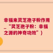 幸福来灵芝孢子粉作用_“灵芝孢子粉：幸福之源的神奇功效”)