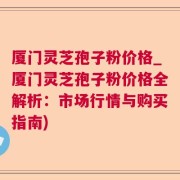 厦门灵芝孢子粉价格_厦门灵芝孢子粉价格全解析：市场行情与购买指南)