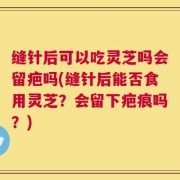 缝针后可以吃灵芝吗会留疤吗(缝针后能否食用灵芝？会留下疤痕吗？)
