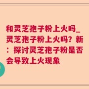 和灵芝孢子粉上火吗_灵芝孢子粉上火吗？新：探讨灵芝孢子粉是否会导致上火现象