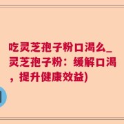 吃灵芝孢子粉口渴么_灵芝孢子粉:缓解口渴,提升健康效益)