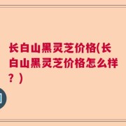 长白山黑灵芝价格(长白山黑灵芝价格怎么样？)