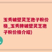 玉秀破壁灵芝孢子粉价格_玉秀牌破壁灵芝孢子粉价格介绍)