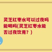 灵芝红枣水可以过夜吗能喝吗(灵芝红枣水能否过夜饮用？)