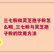三七粉和灵芝孢子粉怎么喝_三七粉与灵芝孢子粉的饮用方法