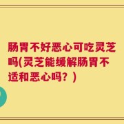 肠胃不好恶心可吃灵芝吗(灵芝能缓解肠胃不适和恶心吗？)