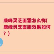康峰灵芝面霜怎么样(康峰灵芝面霜效果如何？)