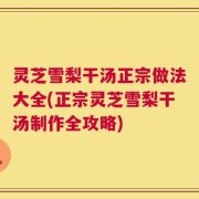 灵芝雪梨干汤正宗做法大全(正宗灵芝雪梨干汤制作全攻略)