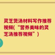 灵芝煲汤材料写作推荐视频(“营养美味的灵芝汤推荐视频”)