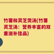 竹薯和灵芝煲汤(竹薯灵芝汤：营养丰富的双重滋补佳品)