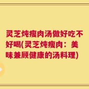 灵芝炖瘦肉汤做好吃不好喝(灵芝炖瘦肉：美味兼顾健康的汤料理)