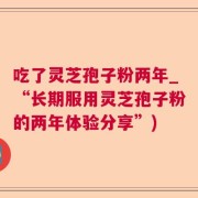 吃了灵芝孢子粉两年_“长期服用灵芝孢子粉的两年体验分享”)