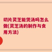 切片灵芝能煲汤吗怎么做(灵芝汤的制作与食用方法)