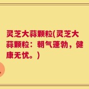 灵芝大蒜颗粒(灵芝大蒜颗粒：朝气蓬勃，健康无忧。)