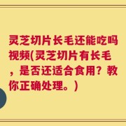 灵芝切片长毛还能吃吗视频(灵芝切片有长毛，是否还适合食用？教你正确处理。)