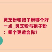 灵芝粉和孢子粉哪个好一点_灵芝粉与孢子粉：哪个更适合你？