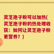 灵芝孢子粉可以加热(灵芝孢子粉的热处理收获：如何让灵芝孢子粉更营养？)