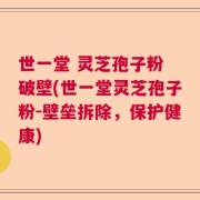 世一堂 灵芝孢子粉 破壁(世一堂灵芝孢子粉-壁垒拆除，保护健康)