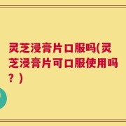 灵芝浸膏片口服吗(灵芝浸膏片可口服使用吗？)