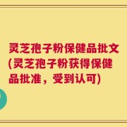 灵芝孢子粉保健品批文(灵芝孢子粉获得保健品批准，受到认可)