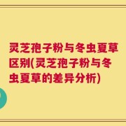 灵芝孢子粉与冬虫夏草区别(灵芝孢子粉与冬虫夏草的差异分析)