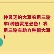 种灵芝的大军农用三轮车(种植灵芝必备！农用三轮车助力种植大军)