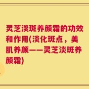 灵芝淡斑养颜霜的功效和作用(淡化斑点，美肌养颜——灵芝淡斑养颜霜)