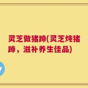 灵芝做猪蹄(灵芝炖猪蹄，滋补养生佳品)