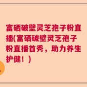 富硒破壁灵芝孢子粉直播(富硒破壁灵芝孢子粉直播首秀，助力养生护健！)