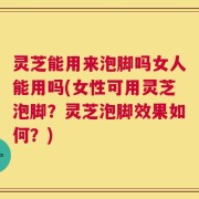 灵芝能用来泡脚吗女人能用吗(女性可用灵芝泡脚？灵芝泡脚效果如何？)