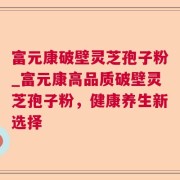 富元康破壁灵芝孢子粉_富元康高品质破壁灵芝孢子粉，健康养生新选择