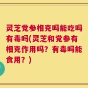 灵芝党参相克吗能吃吗有毒吗(灵芝和党参有相克作用吗？有毒吗能食用？)
