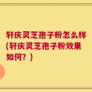 轩庆灵芝孢子粉怎么样(轩庆灵芝孢子粉效果如何？)