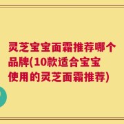 灵芝宝宝面霜推荐哪个品牌(10款适合宝宝使用的灵芝面霜推荐)